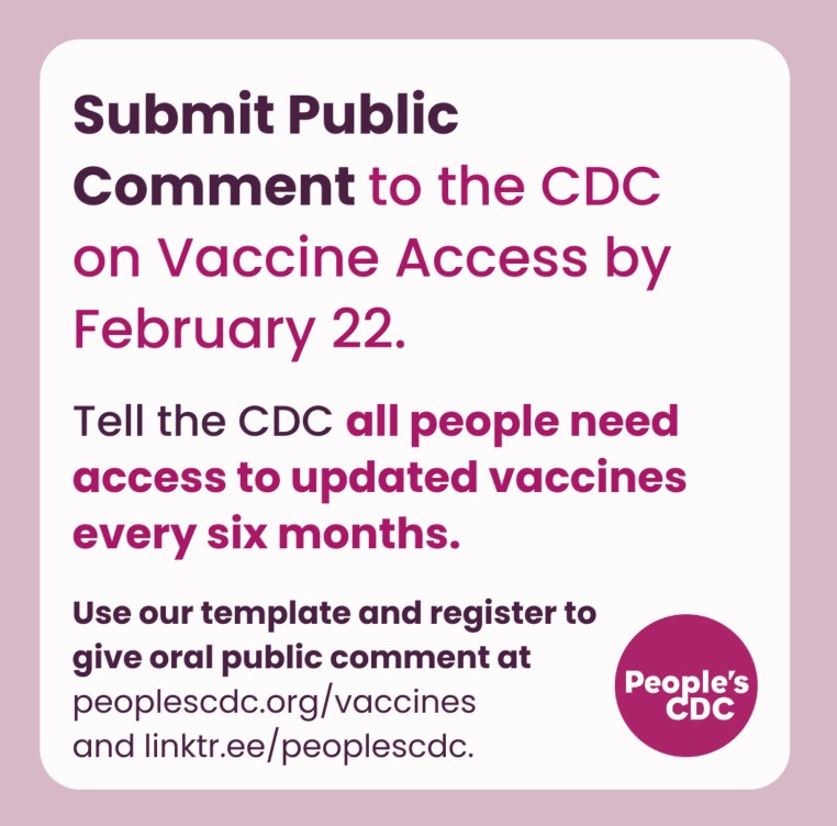 A square graphic with a pink frame with text, “Submit Public Comment to the CDC on Vaccine Access by February 22. Tell the CDC all people need access to updated vaccines every six months. Use our template and register to give oral public comment at peoplescdc.org/vaccines and linktr.ee/peoplescdc” with a dark pink People’s CDC logo at the lower right.